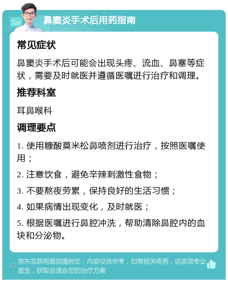 鼻窦炎手术后用药指南 常见症状 鼻窦炎手术后可能会出现头疼、流血、鼻塞等症状，需要及时就医并遵循医嘱进行治疗和调理。 推荐科室 耳鼻喉科 调理要点 1. 使用糠酸莫米松鼻喷剂进行治疗，按照医嘱使用； 2. 注意饮食，避免辛辣刺激性食物； 3. 不要熬夜劳累，保持良好的生活习惯； 4. 如果病情出现变化，及时就医； 5. 根据医嘱进行鼻腔冲洗，帮助清除鼻腔内的血块和分泌物。