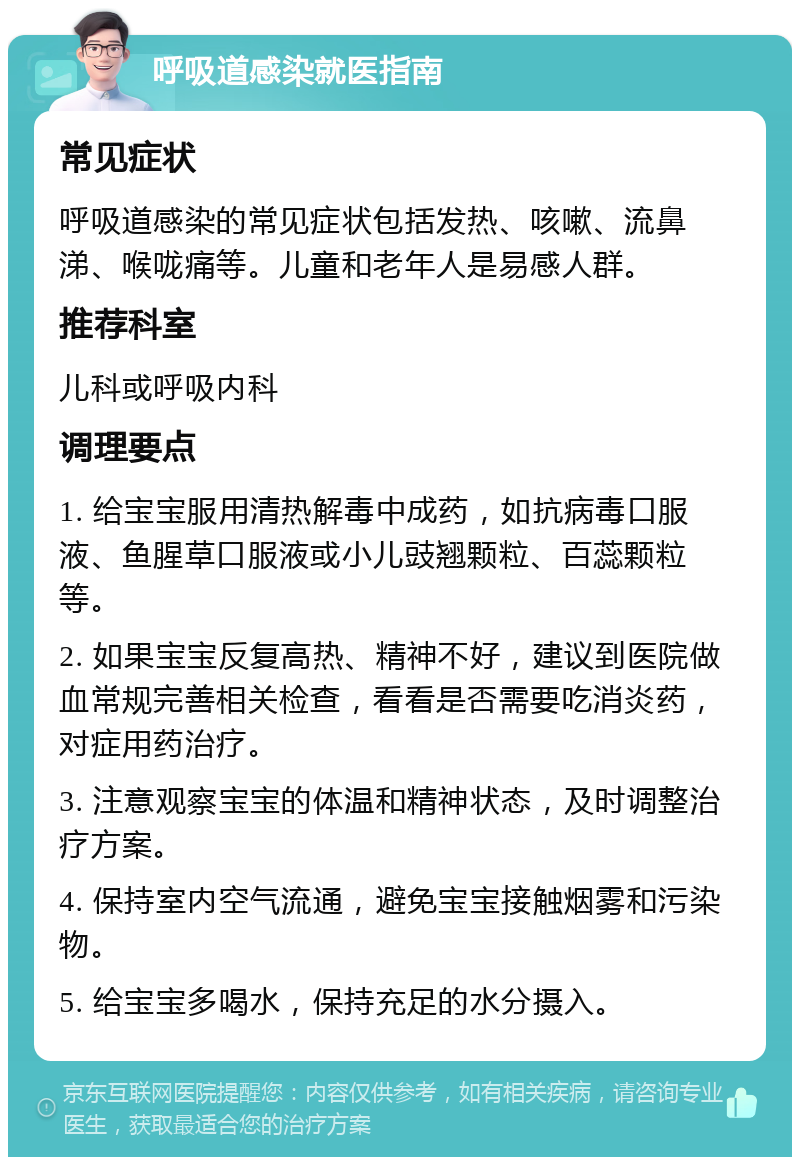 呼吸道感染就医指南 常见症状 呼吸道感染的常见症状包括发热、咳嗽、流鼻涕、喉咙痛等。儿童和老年人是易感人群。 推荐科室 儿科或呼吸内科 调理要点 1. 给宝宝服用清热解毒中成药，如抗病毒口服液、鱼腥草口服液或小儿豉翘颗粒、百蕊颗粒等。 2. 如果宝宝反复高热、精神不好，建议到医院做血常规完善相关检查，看看是否需要吃消炎药，对症用药治疗。 3. 注意观察宝宝的体温和精神状态，及时调整治疗方案。 4. 保持室内空气流通，避免宝宝接触烟雾和污染物。 5. 给宝宝多喝水，保持充足的水分摄入。