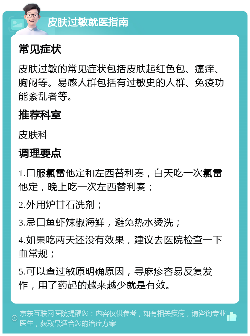 皮肤过敏就医指南 常见症状 皮肤过敏的常见症状包括皮肤起红色包、瘙痒、胸闷等。易感人群包括有过敏史的人群、免疫功能紊乱者等。 推荐科室 皮肤科 调理要点 1.口服氯雷他定和左西替利秦，白天吃一次氯雷他定，晚上吃一次左西替利秦； 2.外用炉甘石洗剂； 3.忌口鱼虾辣椒海鲜，避免热水烫洗； 4.如果吃两天还没有效果，建议去医院检查一下血常规； 5.可以查过敏原明确原因，寻麻疹容易反复发作，用了药起的越来越少就是有效。