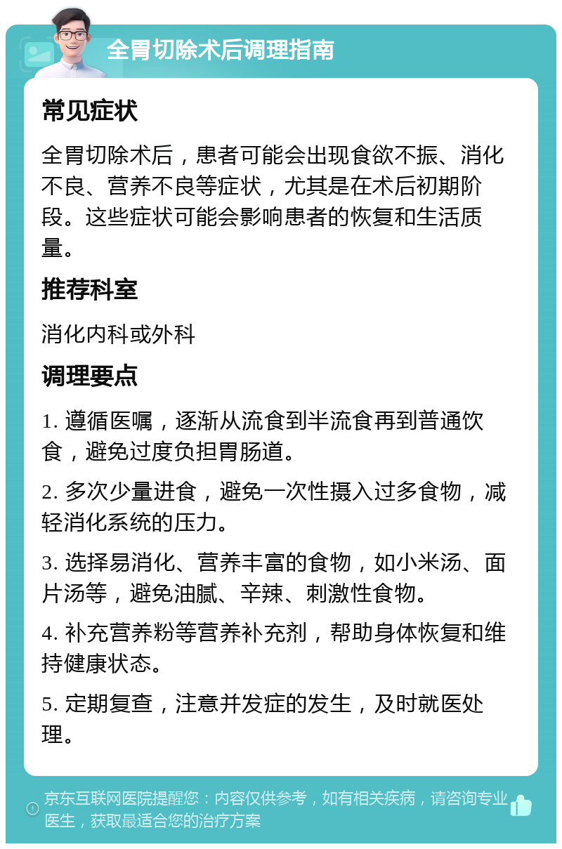 全胃切除术后调理指南 常见症状 全胃切除术后，患者可能会出现食欲不振、消化不良、营养不良等症状，尤其是在术后初期阶段。这些症状可能会影响患者的恢复和生活质量。 推荐科室 消化内科或外科 调理要点 1. 遵循医嘱，逐渐从流食到半流食再到普通饮食，避免过度负担胃肠道。 2. 多次少量进食，避免一次性摄入过多食物，减轻消化系统的压力。 3. 选择易消化、营养丰富的食物，如小米汤、面片汤等，避免油腻、辛辣、刺激性食物。 4. 补充营养粉等营养补充剂，帮助身体恢复和维持健康状态。 5. 定期复查，注意并发症的发生，及时就医处理。