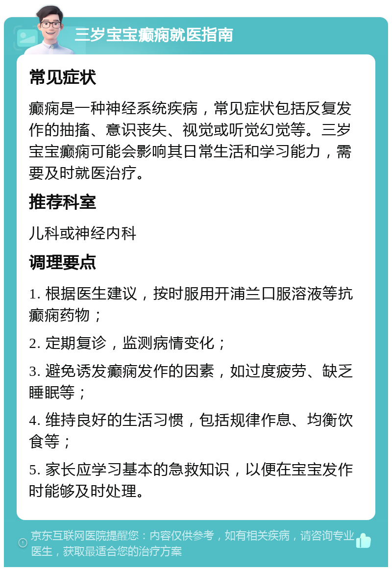 三岁宝宝癫痫就医指南 常见症状 癫痫是一种神经系统疾病，常见症状包括反复发作的抽搐、意识丧失、视觉或听觉幻觉等。三岁宝宝癫痫可能会影响其日常生活和学习能力，需要及时就医治疗。 推荐科室 儿科或神经内科 调理要点 1. 根据医生建议，按时服用开浦兰口服溶液等抗癫痫药物； 2. 定期复诊，监测病情变化； 3. 避免诱发癫痫发作的因素，如过度疲劳、缺乏睡眠等； 4. 维持良好的生活习惯，包括规律作息、均衡饮食等； 5. 家长应学习基本的急救知识，以便在宝宝发作时能够及时处理。