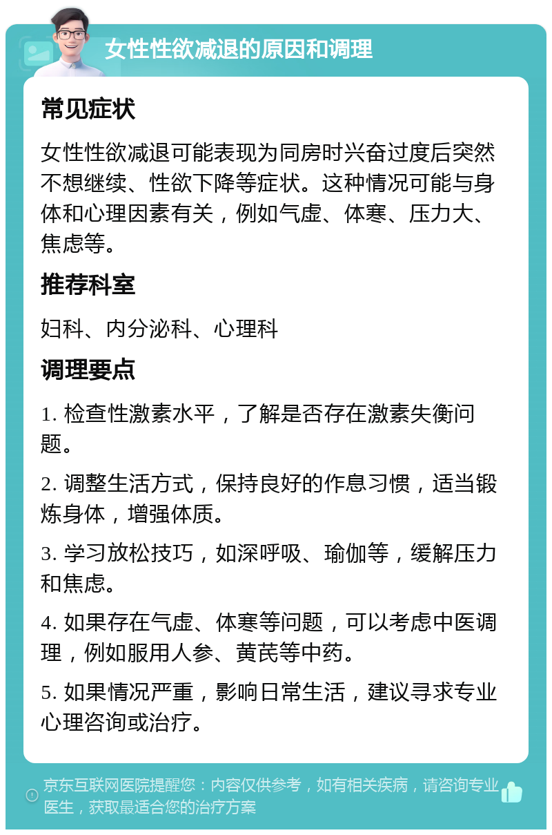 女性性欲减退的原因和调理 常见症状 女性性欲减退可能表现为同房时兴奋过度后突然不想继续、性欲下降等症状。这种情况可能与身体和心理因素有关，例如气虚、体寒、压力大、焦虑等。 推荐科室 妇科、内分泌科、心理科 调理要点 1. 检查性激素水平，了解是否存在激素失衡问题。 2. 调整生活方式，保持良好的作息习惯，适当锻炼身体，增强体质。 3. 学习放松技巧，如深呼吸、瑜伽等，缓解压力和焦虑。 4. 如果存在气虚、体寒等问题，可以考虑中医调理，例如服用人参、黄芪等中药。 5. 如果情况严重，影响日常生活，建议寻求专业心理咨询或治疗。