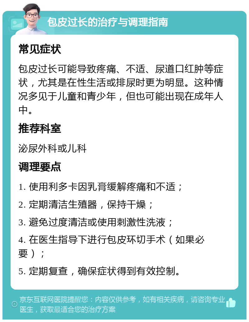 包皮过长的治疗与调理指南 常见症状 包皮过长可能导致疼痛、不适、尿道口红肿等症状，尤其是在性生活或排尿时更为明显。这种情况多见于儿童和青少年，但也可能出现在成年人中。 推荐科室 泌尿外科或儿科 调理要点 1. 使用利多卡因乳膏缓解疼痛和不适； 2. 定期清洁生殖器，保持干燥； 3. 避免过度清洁或使用刺激性洗液； 4. 在医生指导下进行包皮环切手术（如果必要）； 5. 定期复查，确保症状得到有效控制。