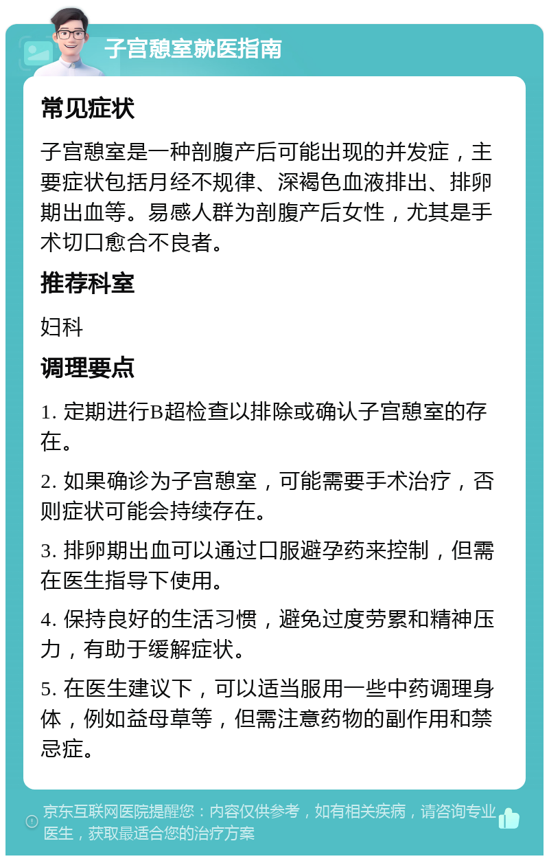 子宫憩室就医指南 常见症状 子宫憩室是一种剖腹产后可能出现的并发症，主要症状包括月经不规律、深褐色血液排出、排卵期出血等。易感人群为剖腹产后女性，尤其是手术切口愈合不良者。 推荐科室 妇科 调理要点 1. 定期进行B超检查以排除或确认子宫憩室的存在。 2. 如果确诊为子宫憩室，可能需要手术治疗，否则症状可能会持续存在。 3. 排卵期出血可以通过口服避孕药来控制，但需在医生指导下使用。 4. 保持良好的生活习惯，避免过度劳累和精神压力，有助于缓解症状。 5. 在医生建议下，可以适当服用一些中药调理身体，例如益母草等，但需注意药物的副作用和禁忌症。