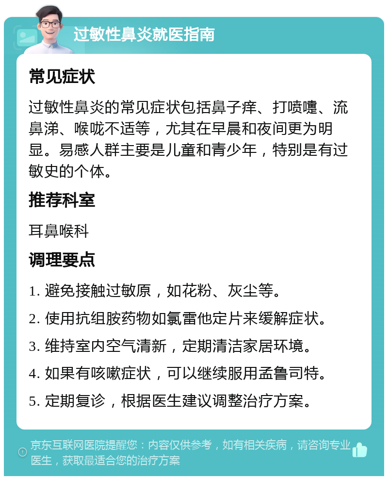 过敏性鼻炎就医指南 常见症状 过敏性鼻炎的常见症状包括鼻子痒、打喷嚏、流鼻涕、喉咙不适等，尤其在早晨和夜间更为明显。易感人群主要是儿童和青少年，特别是有过敏史的个体。 推荐科室 耳鼻喉科 调理要点 1. 避免接触过敏原，如花粉、灰尘等。 2. 使用抗组胺药物如氯雷他定片来缓解症状。 3. 维持室内空气清新，定期清洁家居环境。 4. 如果有咳嗽症状，可以继续服用孟鲁司特。 5. 定期复诊，根据医生建议调整治疗方案。