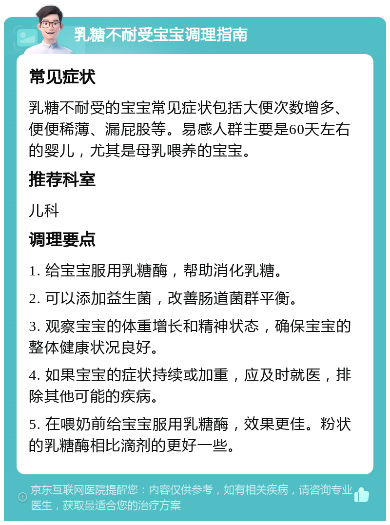 乳糖不耐受宝宝调理指南 常见症状 乳糖不耐受的宝宝常见症状包括大便次数增多、便便稀薄、漏屁股等。易感人群主要是60天左右的婴儿，尤其是母乳喂养的宝宝。 推荐科室 儿科 调理要点 1. 给宝宝服用乳糖酶，帮助消化乳糖。 2. 可以添加益生菌，改善肠道菌群平衡。 3. 观察宝宝的体重增长和精神状态，确保宝宝的整体健康状况良好。 4. 如果宝宝的症状持续或加重，应及时就医，排除其他可能的疾病。 5. 在喂奶前给宝宝服用乳糖酶，效果更佳。粉状的乳糖酶相比滴剂的更好一些。