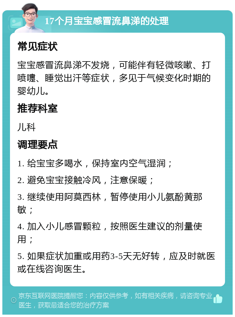 17个月宝宝感冒流鼻涕的处理 常见症状 宝宝感冒流鼻涕不发烧，可能伴有轻微咳嗽、打喷嚏、睡觉出汗等症状，多见于气候变化时期的婴幼儿。 推荐科室 儿科 调理要点 1. 给宝宝多喝水，保持室内空气湿润； 2. 避免宝宝接触冷风，注意保暖； 3. 继续使用阿莫西林，暂停使用小儿氨酚黄那敏； 4. 加入小儿感冒颗粒，按照医生建议的剂量使用； 5. 如果症状加重或用药3-5天无好转，应及时就医或在线咨询医生。