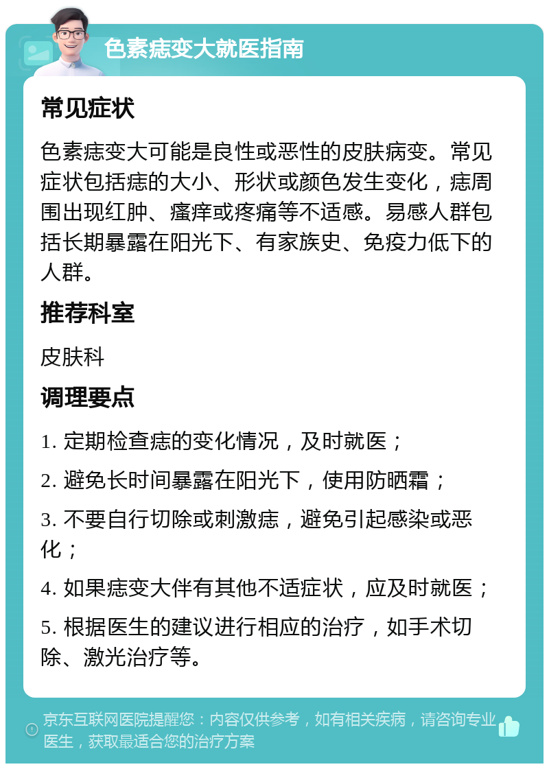 色素痣变大就医指南 常见症状 色素痣变大可能是良性或恶性的皮肤病变。常见症状包括痣的大小、形状或颜色发生变化，痣周围出现红肿、瘙痒或疼痛等不适感。易感人群包括长期暴露在阳光下、有家族史、免疫力低下的人群。 推荐科室 皮肤科 调理要点 1. 定期检查痣的变化情况，及时就医； 2. 避免长时间暴露在阳光下，使用防晒霜； 3. 不要自行切除或刺激痣，避免引起感染或恶化； 4. 如果痣变大伴有其他不适症状，应及时就医； 5. 根据医生的建议进行相应的治疗，如手术切除、激光治疗等。