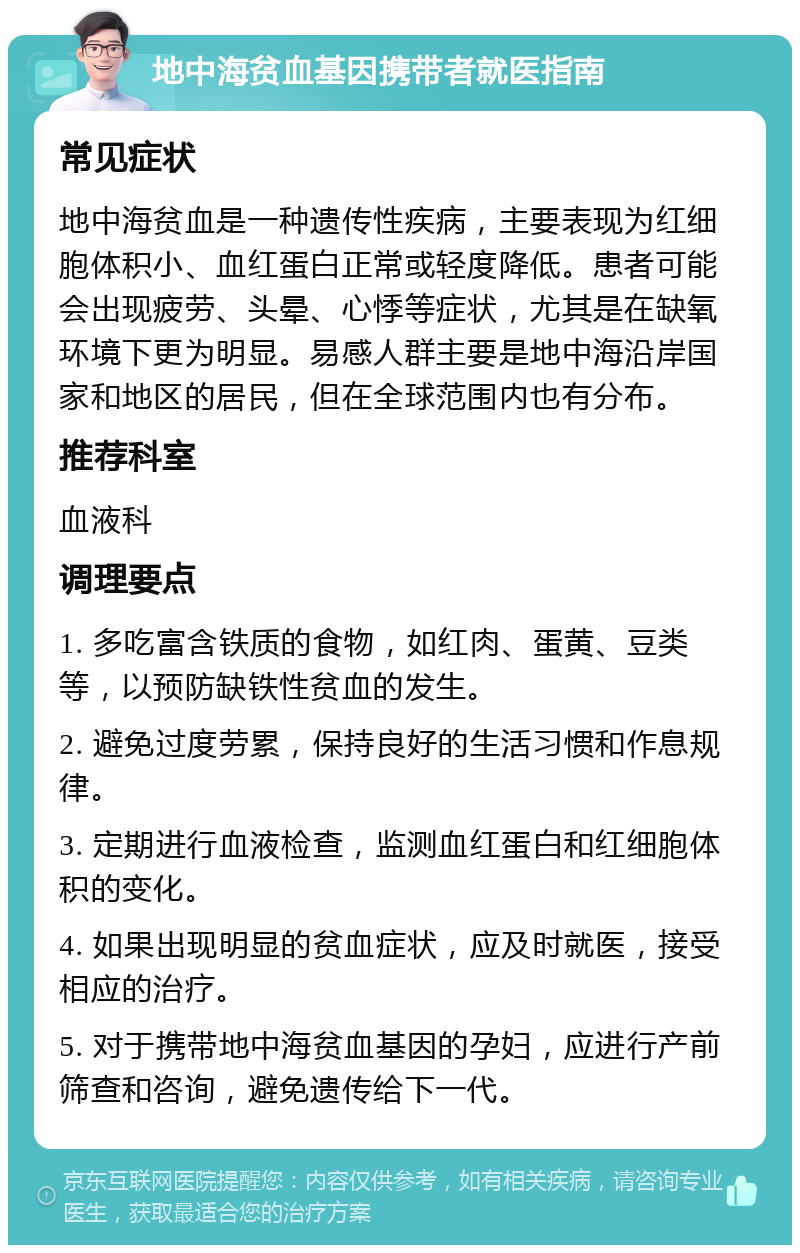 地中海贫血基因携带者就医指南 常见症状 地中海贫血是一种遗传性疾病，主要表现为红细胞体积小、血红蛋白正常或轻度降低。患者可能会出现疲劳、头晕、心悸等症状，尤其是在缺氧环境下更为明显。易感人群主要是地中海沿岸国家和地区的居民，但在全球范围内也有分布。 推荐科室 血液科 调理要点 1. 多吃富含铁质的食物，如红肉、蛋黄、豆类等，以预防缺铁性贫血的发生。 2. 避免过度劳累，保持良好的生活习惯和作息规律。 3. 定期进行血液检查，监测血红蛋白和红细胞体积的变化。 4. 如果出现明显的贫血症状，应及时就医，接受相应的治疗。 5. 对于携带地中海贫血基因的孕妇，应进行产前筛查和咨询，避免遗传给下一代。