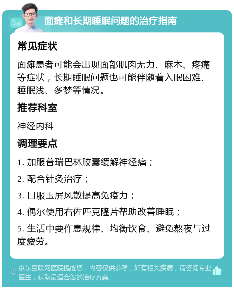 面瘫和长期睡眠问题的治疗指南 常见症状 面瘫患者可能会出现面部肌肉无力、麻木、疼痛等症状，长期睡眠问题也可能伴随着入眠困难、睡眠浅、多梦等情况。 推荐科室 神经内科 调理要点 1. 加服普瑞巴林胶囊缓解神经痛； 2. 配合针灸治疗； 3. 口服玉屏风散提高免疫力； 4. 偶尔使用右佐匹克隆片帮助改善睡眠； 5. 生活中要作息规律、均衡饮食、避免熬夜与过度疲劳。