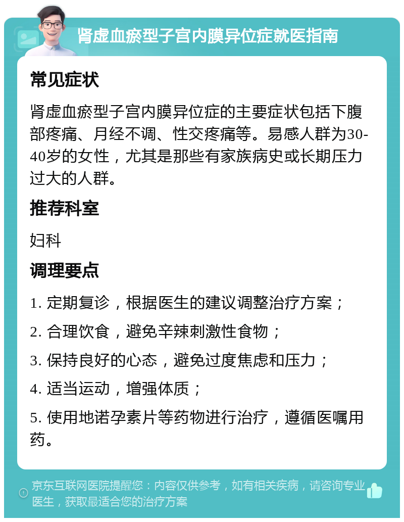 肾虚血瘀型子宫内膜异位症就医指南 常见症状 肾虚血瘀型子宫内膜异位症的主要症状包括下腹部疼痛、月经不调、性交疼痛等。易感人群为30-40岁的女性，尤其是那些有家族病史或长期压力过大的人群。 推荐科室 妇科 调理要点 1. 定期复诊，根据医生的建议调整治疗方案； 2. 合理饮食，避免辛辣刺激性食物； 3. 保持良好的心态，避免过度焦虑和压力； 4. 适当运动，增强体质； 5. 使用地诺孕素片等药物进行治疗，遵循医嘱用药。