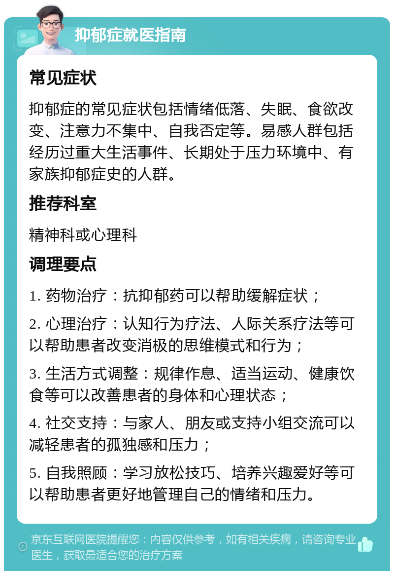 抑郁症就医指南 常见症状 抑郁症的常见症状包括情绪低落、失眠、食欲改变、注意力不集中、自我否定等。易感人群包括经历过重大生活事件、长期处于压力环境中、有家族抑郁症史的人群。 推荐科室 精神科或心理科 调理要点 1. 药物治疗：抗抑郁药可以帮助缓解症状； 2. 心理治疗：认知行为疗法、人际关系疗法等可以帮助患者改变消极的思维模式和行为； 3. 生活方式调整：规律作息、适当运动、健康饮食等可以改善患者的身体和心理状态； 4. 社交支持：与家人、朋友或支持小组交流可以减轻患者的孤独感和压力； 5. 自我照顾：学习放松技巧、培养兴趣爱好等可以帮助患者更好地管理自己的情绪和压力。