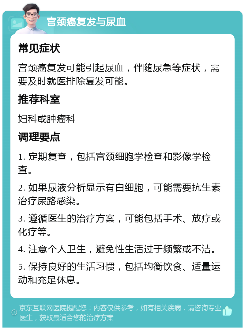 宫颈癌复发与尿血 常见症状 宫颈癌复发可能引起尿血，伴随尿急等症状，需要及时就医排除复发可能。 推荐科室 妇科或肿瘤科 调理要点 1. 定期复查，包括宫颈细胞学检查和影像学检查。 2. 如果尿液分析显示有白细胞，可能需要抗生素治疗尿路感染。 3. 遵循医生的治疗方案，可能包括手术、放疗或化疗等。 4. 注意个人卫生，避免性生活过于频繁或不洁。 5. 保持良好的生活习惯，包括均衡饮食、适量运动和充足休息。