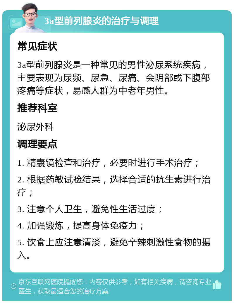 3a型前列腺炎的治疗与调理 常见症状 3a型前列腺炎是一种常见的男性泌尿系统疾病，主要表现为尿频、尿急、尿痛、会阴部或下腹部疼痛等症状，易感人群为中老年男性。 推荐科室 泌尿外科 调理要点 1. 精囊镜检查和治疗，必要时进行手术治疗； 2. 根据药敏试验结果，选择合适的抗生素进行治疗； 3. 注意个人卫生，避免性生活过度； 4. 加强锻炼，提高身体免疫力； 5. 饮食上应注意清淡，避免辛辣刺激性食物的摄入。