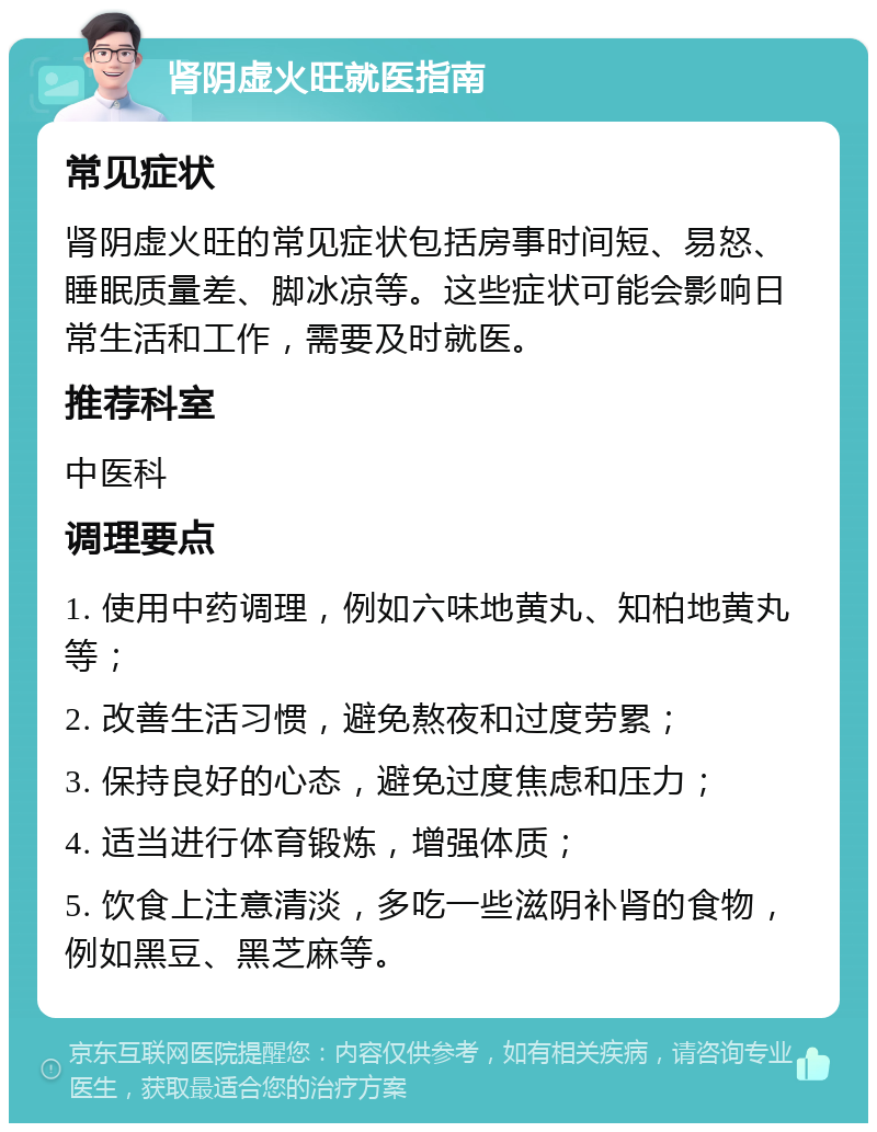 肾阴虚火旺就医指南 常见症状 肾阴虚火旺的常见症状包括房事时间短、易怒、睡眠质量差、脚冰凉等。这些症状可能会影响日常生活和工作，需要及时就医。 推荐科室 中医科 调理要点 1. 使用中药调理，例如六味地黄丸、知柏地黄丸等； 2. 改善生活习惯，避免熬夜和过度劳累； 3. 保持良好的心态，避免过度焦虑和压力； 4. 适当进行体育锻炼，增强体质； 5. 饮食上注意清淡，多吃一些滋阴补肾的食物，例如黑豆、黑芝麻等。