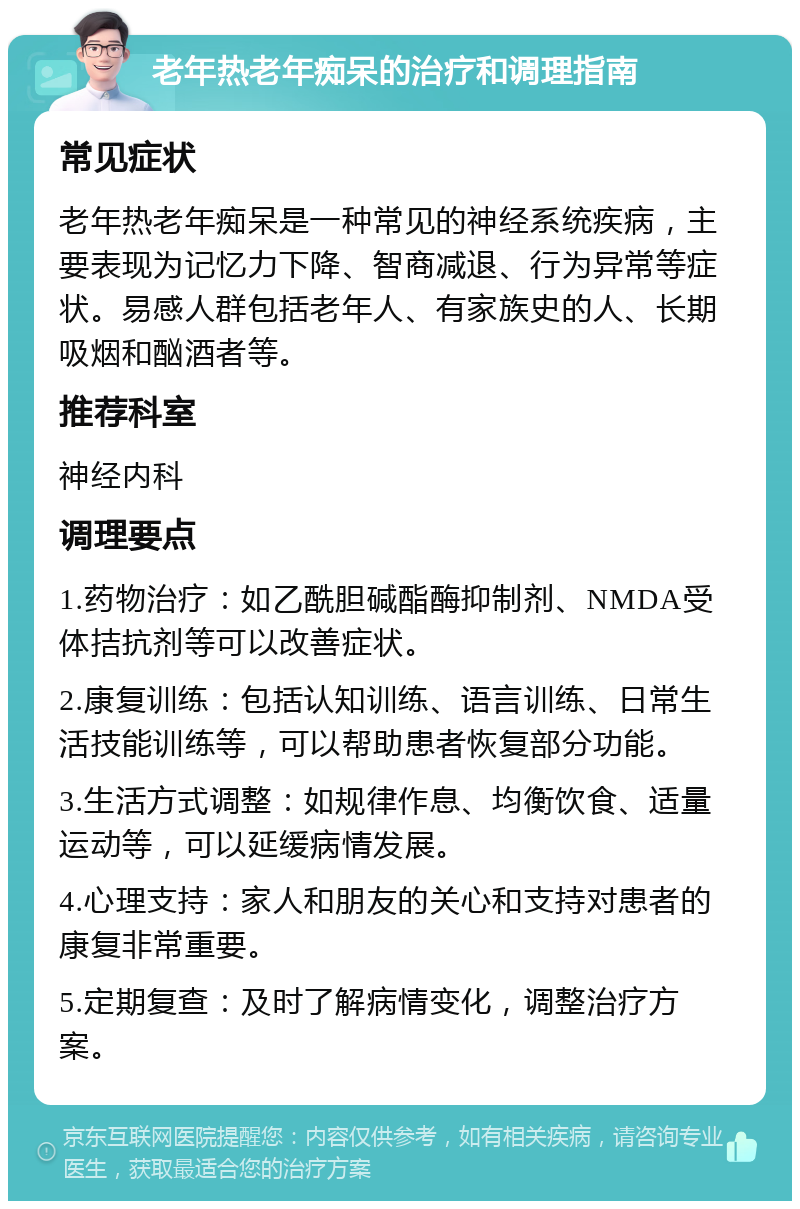 老年热老年痴呆的治疗和调理指南 常见症状 老年热老年痴呆是一种常见的神经系统疾病，主要表现为记忆力下降、智商减退、行为异常等症状。易感人群包括老年人、有家族史的人、长期吸烟和酗酒者等。 推荐科室 神经内科 调理要点 1.药物治疗：如乙酰胆碱酯酶抑制剂、NMDA受体拮抗剂等可以改善症状。 2.康复训练：包括认知训练、语言训练、日常生活技能训练等，可以帮助患者恢复部分功能。 3.生活方式调整：如规律作息、均衡饮食、适量运动等，可以延缓病情发展。 4.心理支持：家人和朋友的关心和支持对患者的康复非常重要。 5.定期复查：及时了解病情变化，调整治疗方案。