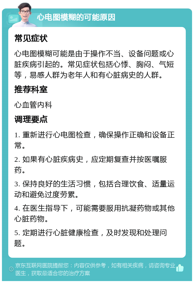 心电图模糊的可能原因 常见症状 心电图模糊可能是由于操作不当、设备问题或心脏疾病引起的。常见症状包括心悸、胸闷、气短等，易感人群为老年人和有心脏病史的人群。 推荐科室 心血管内科 调理要点 1. 重新进行心电图检查，确保操作正确和设备正常。 2. 如果有心脏疾病史，应定期复查并按医嘱服药。 3. 保持良好的生活习惯，包括合理饮食、适量运动和避免过度劳累。 4. 在医生指导下，可能需要服用抗凝药物或其他心脏药物。 5. 定期进行心脏健康检查，及时发现和处理问题。