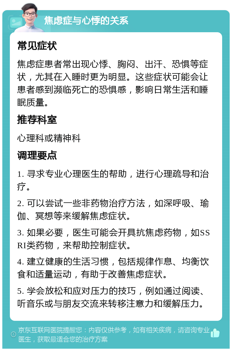 焦虑症与心悸的关系 常见症状 焦虑症患者常出现心悸、胸闷、出汗、恐惧等症状，尤其在入睡时更为明显。这些症状可能会让患者感到濒临死亡的恐惧感，影响日常生活和睡眠质量。 推荐科室 心理科或精神科 调理要点 1. 寻求专业心理医生的帮助，进行心理疏导和治疗。 2. 可以尝试一些非药物治疗方法，如深呼吸、瑜伽、冥想等来缓解焦虑症状。 3. 如果必要，医生可能会开具抗焦虑药物，如SSRI类药物，来帮助控制症状。 4. 建立健康的生活习惯，包括规律作息、均衡饮食和适量运动，有助于改善焦虑症状。 5. 学会放松和应对压力的技巧，例如通过阅读、听音乐或与朋友交流来转移注意力和缓解压力。