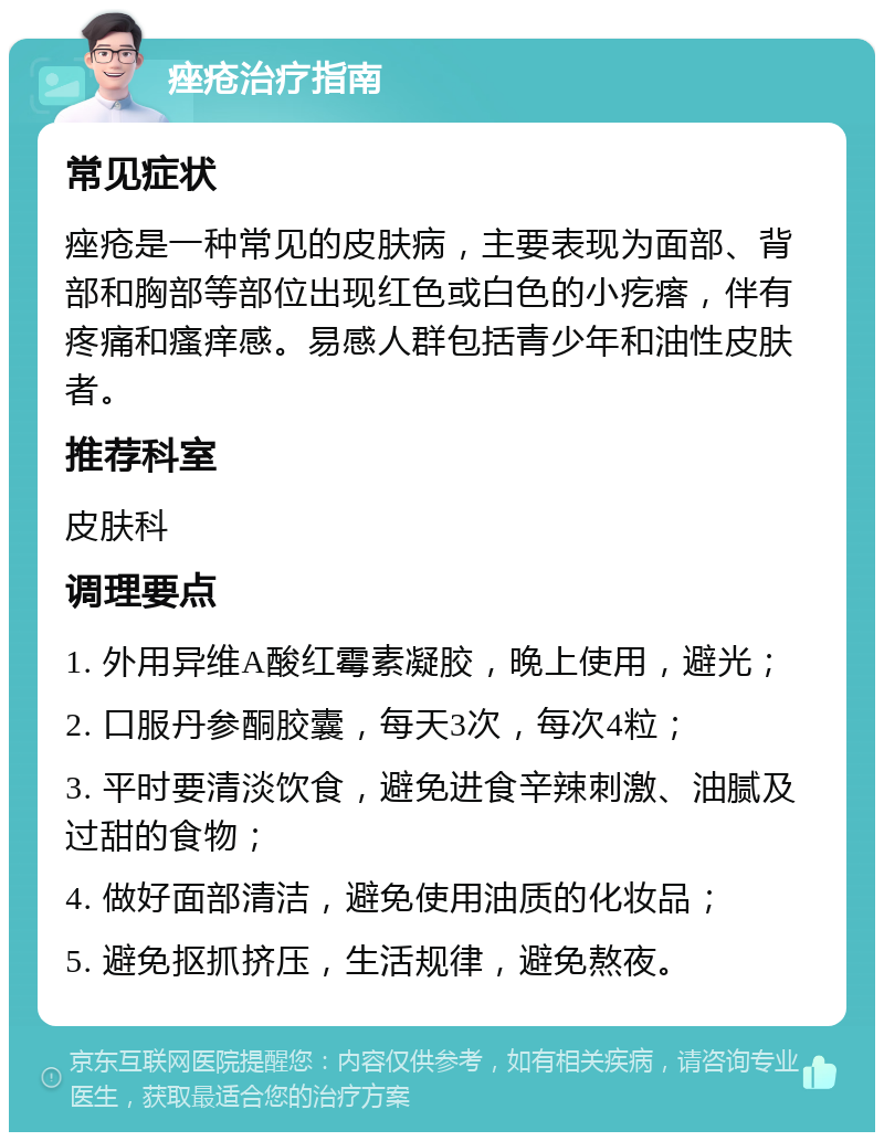 痤疮治疗指南 常见症状 痤疮是一种常见的皮肤病，主要表现为面部、背部和胸部等部位出现红色或白色的小疙瘩，伴有疼痛和瘙痒感。易感人群包括青少年和油性皮肤者。 推荐科室 皮肤科 调理要点 1. 外用异维A酸红霉素凝胶，晚上使用，避光； 2. 口服丹参酮胶囊，每天3次，每次4粒； 3. 平时要清淡饮食，避免进食辛辣刺激、油腻及过甜的食物； 4. 做好面部清洁，避免使用油质的化妆品； 5. 避免抠抓挤压，生活规律，避免熬夜。