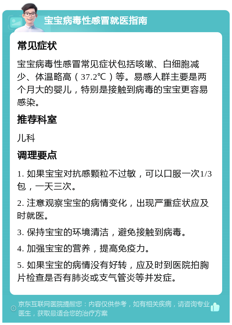 宝宝病毒性感冒就医指南 常见症状 宝宝病毒性感冒常见症状包括咳嗽、白细胞减少、体温略高（37.2℃）等。易感人群主要是两个月大的婴儿，特别是接触到病毒的宝宝更容易感染。 推荐科室 儿科 调理要点 1. 如果宝宝对抗感颗粒不过敏，可以口服一次1/3包，一天三次。 2. 注意观察宝宝的病情变化，出现严重症状应及时就医。 3. 保持宝宝的环境清洁，避免接触到病毒。 4. 加强宝宝的营养，提高免疫力。 5. 如果宝宝的病情没有好转，应及时到医院拍胸片检查是否有肺炎或支气管炎等并发症。