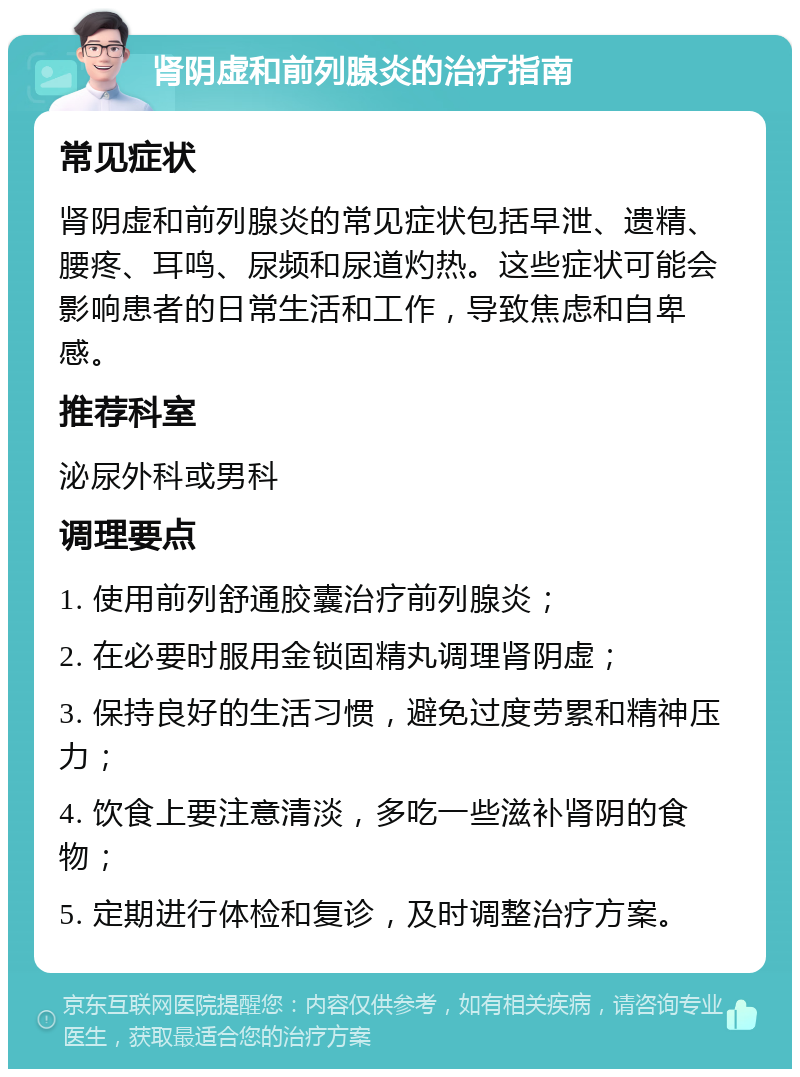 肾阴虚和前列腺炎的治疗指南 常见症状 肾阴虚和前列腺炎的常见症状包括早泄、遗精、腰疼、耳鸣、尿频和尿道灼热。这些症状可能会影响患者的日常生活和工作，导致焦虑和自卑感。 推荐科室 泌尿外科或男科 调理要点 1. 使用前列舒通胶囊治疗前列腺炎； 2. 在必要时服用金锁固精丸调理肾阴虚； 3. 保持良好的生活习惯，避免过度劳累和精神压力； 4. 饮食上要注意清淡，多吃一些滋补肾阴的食物； 5. 定期进行体检和复诊，及时调整治疗方案。