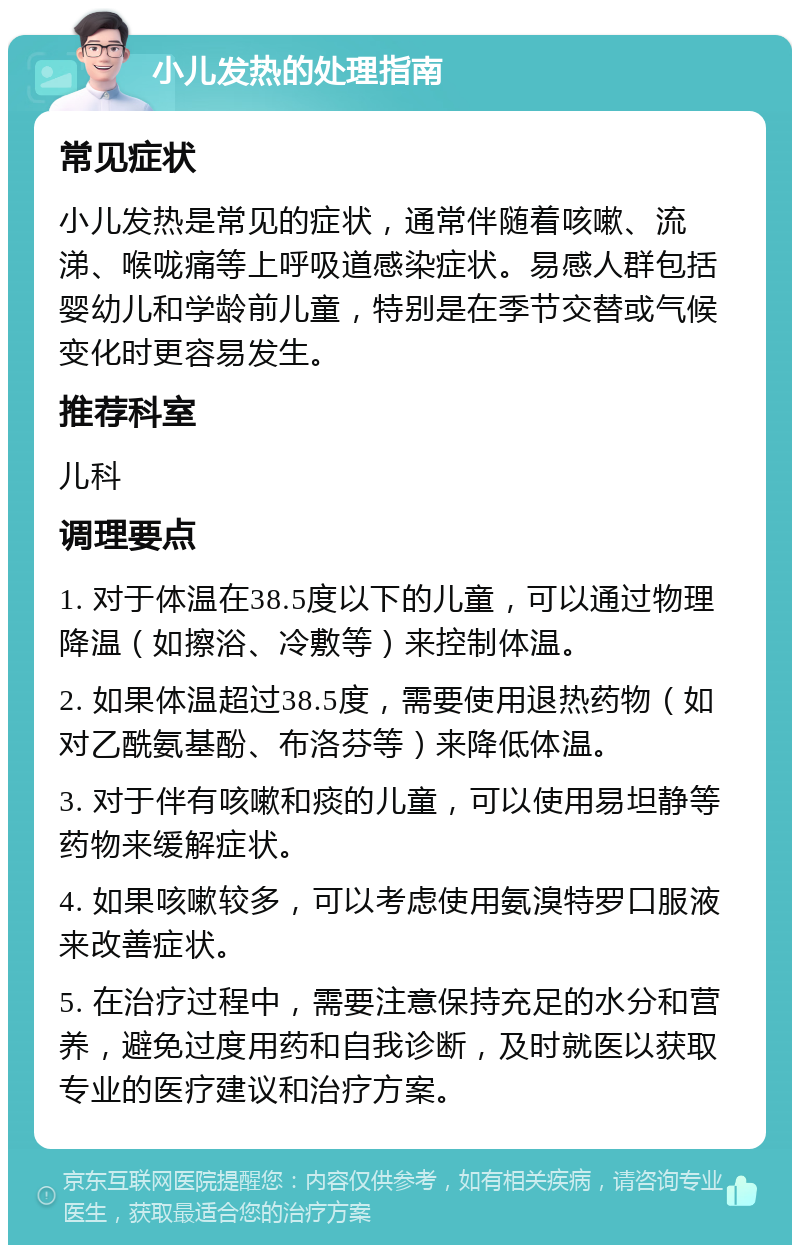 小儿发热的处理指南 常见症状 小儿发热是常见的症状，通常伴随着咳嗽、流涕、喉咙痛等上呼吸道感染症状。易感人群包括婴幼儿和学龄前儿童，特别是在季节交替或气候变化时更容易发生。 推荐科室 儿科 调理要点 1. 对于体温在38.5度以下的儿童，可以通过物理降温（如擦浴、冷敷等）来控制体温。 2. 如果体温超过38.5度，需要使用退热药物（如对乙酰氨基酚、布洛芬等）来降低体温。 3. 对于伴有咳嗽和痰的儿童，可以使用易坦静等药物来缓解症状。 4. 如果咳嗽较多，可以考虑使用氨溴特罗口服液来改善症状。 5. 在治疗过程中，需要注意保持充足的水分和营养，避免过度用药和自我诊断，及时就医以获取专业的医疗建议和治疗方案。