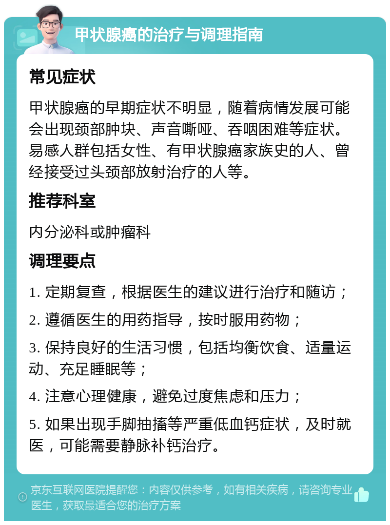 甲状腺癌的治疗与调理指南 常见症状 甲状腺癌的早期症状不明显，随着病情发展可能会出现颈部肿块、声音嘶哑、吞咽困难等症状。易感人群包括女性、有甲状腺癌家族史的人、曾经接受过头颈部放射治疗的人等。 推荐科室 内分泌科或肿瘤科 调理要点 1. 定期复查，根据医生的建议进行治疗和随访； 2. 遵循医生的用药指导，按时服用药物； 3. 保持良好的生活习惯，包括均衡饮食、适量运动、充足睡眠等； 4. 注意心理健康，避免过度焦虑和压力； 5. 如果出现手脚抽搐等严重低血钙症状，及时就医，可能需要静脉补钙治疗。