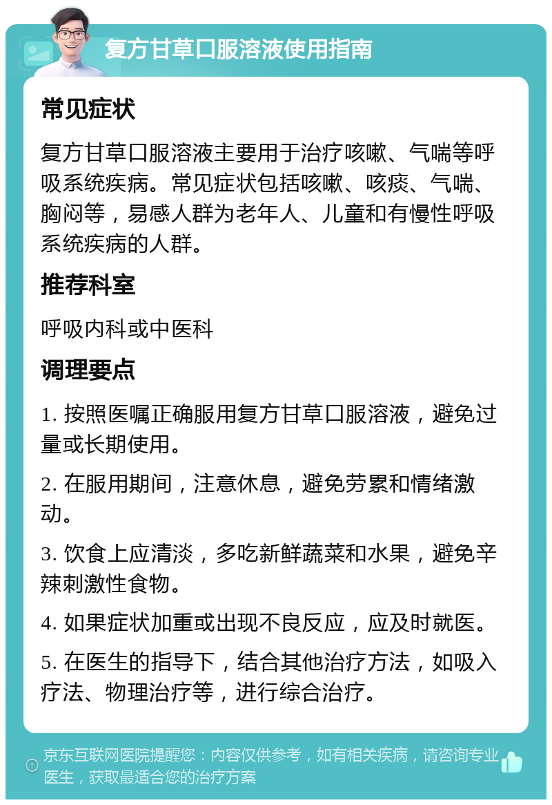 复方甘草口服溶液使用指南 常见症状 复方甘草口服溶液主要用于治疗咳嗽、气喘等呼吸系统疾病。常见症状包括咳嗽、咳痰、气喘、胸闷等，易感人群为老年人、儿童和有慢性呼吸系统疾病的人群。 推荐科室 呼吸内科或中医科 调理要点 1. 按照医嘱正确服用复方甘草口服溶液，避免过量或长期使用。 2. 在服用期间，注意休息，避免劳累和情绪激动。 3. 饮食上应清淡，多吃新鲜蔬菜和水果，避免辛辣刺激性食物。 4. 如果症状加重或出现不良反应，应及时就医。 5. 在医生的指导下，结合其他治疗方法，如吸入疗法、物理治疗等，进行综合治疗。