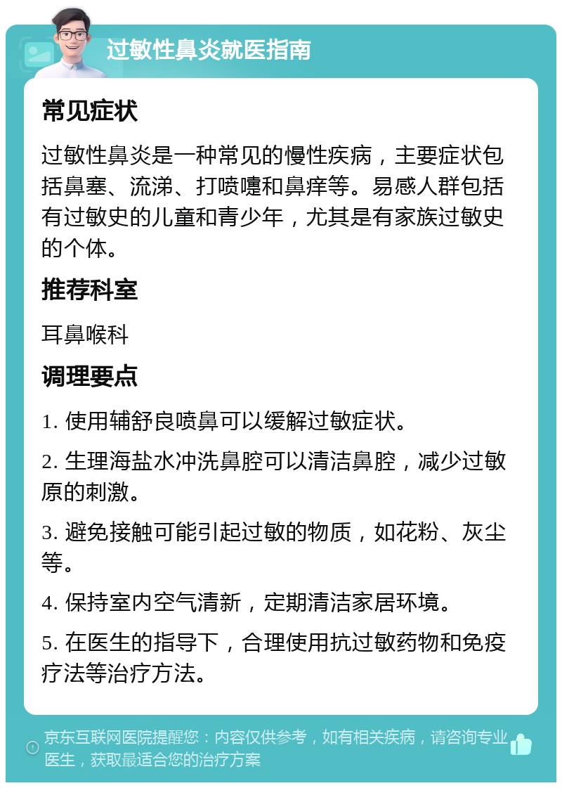 过敏性鼻炎就医指南 常见症状 过敏性鼻炎是一种常见的慢性疾病，主要症状包括鼻塞、流涕、打喷嚏和鼻痒等。易感人群包括有过敏史的儿童和青少年，尤其是有家族过敏史的个体。 推荐科室 耳鼻喉科 调理要点 1. 使用辅舒良喷鼻可以缓解过敏症状。 2. 生理海盐水冲洗鼻腔可以清洁鼻腔，减少过敏原的刺激。 3. 避免接触可能引起过敏的物质，如花粉、灰尘等。 4. 保持室内空气清新，定期清洁家居环境。 5. 在医生的指导下，合理使用抗过敏药物和免疫疗法等治疗方法。