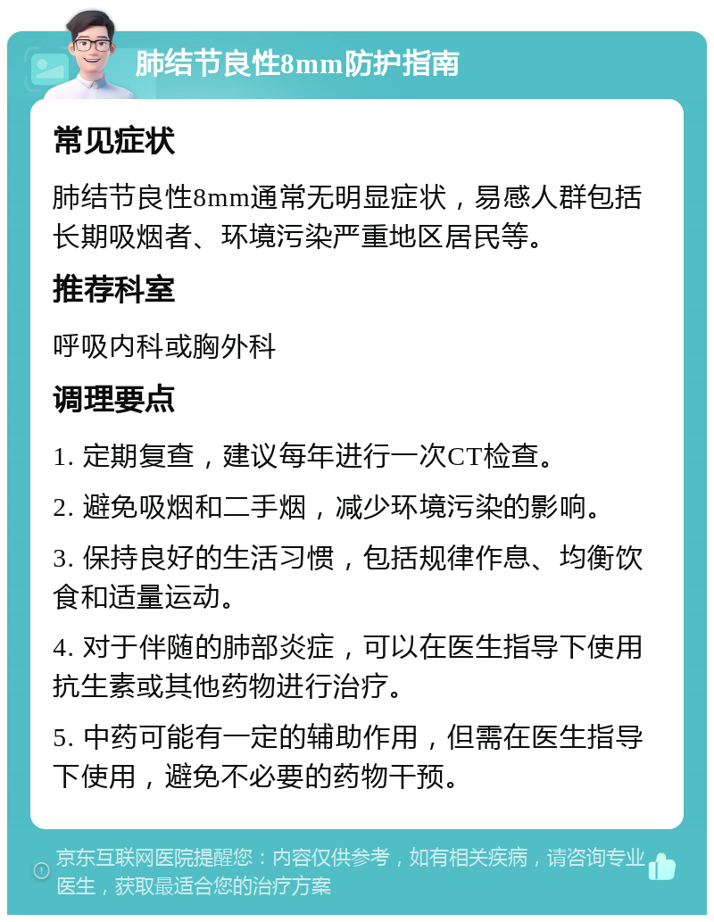 肺结节良性8mm防护指南 常见症状 肺结节良性8mm通常无明显症状，易感人群包括长期吸烟者、环境污染严重地区居民等。 推荐科室 呼吸内科或胸外科 调理要点 1. 定期复查，建议每年进行一次CT检查。 2. 避免吸烟和二手烟，减少环境污染的影响。 3. 保持良好的生活习惯，包括规律作息、均衡饮食和适量运动。 4. 对于伴随的肺部炎症，可以在医生指导下使用抗生素或其他药物进行治疗。 5. 中药可能有一定的辅助作用，但需在医生指导下使用，避免不必要的药物干预。