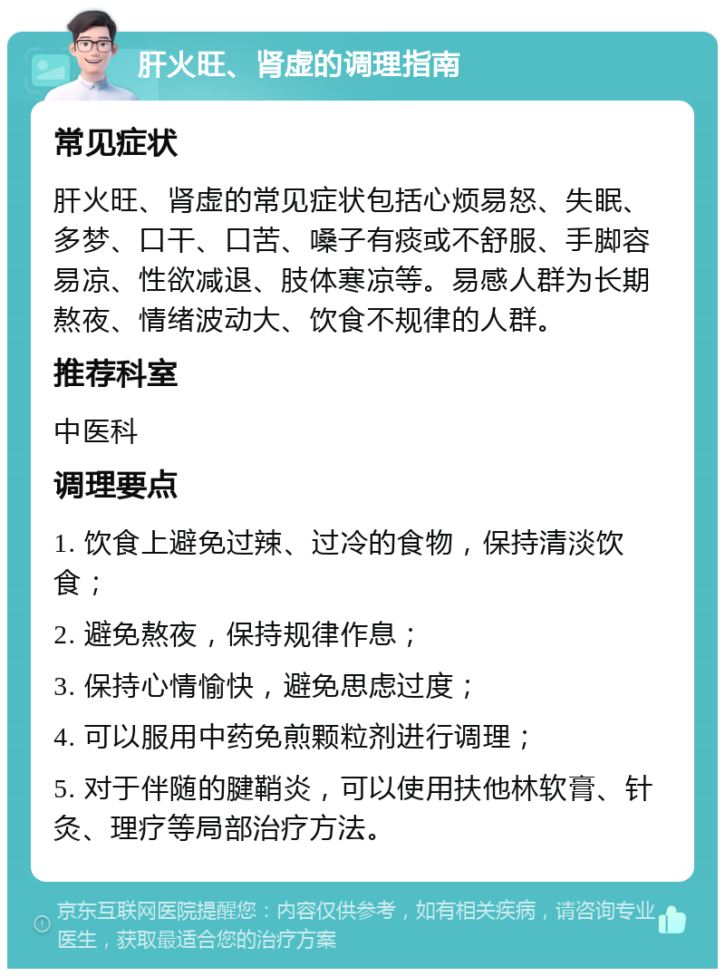 肝火旺、肾虚的调理指南 常见症状 肝火旺、肾虚的常见症状包括心烦易怒、失眠、多梦、口干、口苦、嗓子有痰或不舒服、手脚容易凉、性欲减退、肢体寒凉等。易感人群为长期熬夜、情绪波动大、饮食不规律的人群。 推荐科室 中医科 调理要点 1. 饮食上避免过辣、过冷的食物，保持清淡饮食； 2. 避免熬夜，保持规律作息； 3. 保持心情愉快，避免思虑过度； 4. 可以服用中药免煎颗粒剂进行调理； 5. 对于伴随的腱鞘炎，可以使用扶他林软膏、针灸、理疗等局部治疗方法。