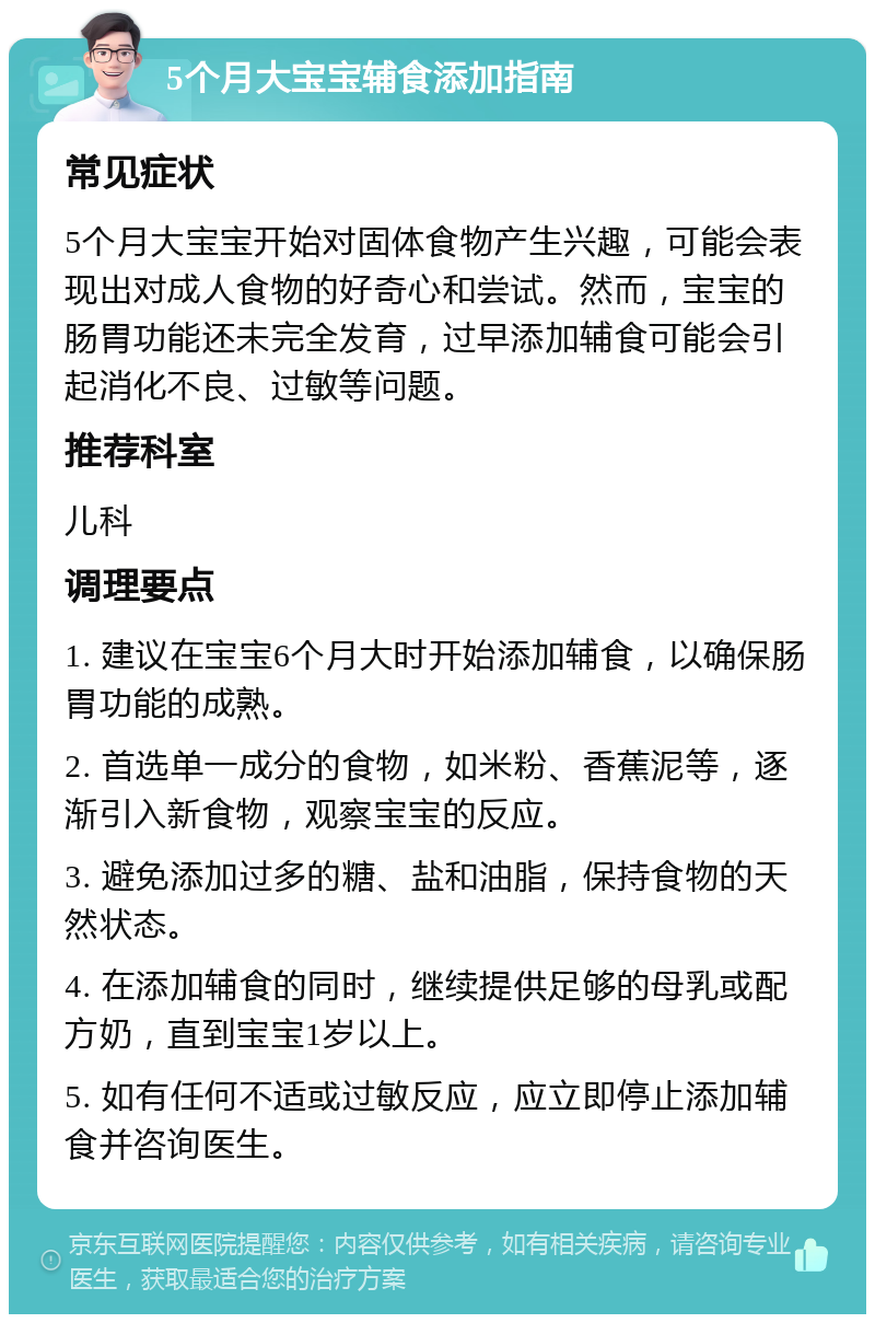 5个月大宝宝辅食添加指南 常见症状 5个月大宝宝开始对固体食物产生兴趣，可能会表现出对成人食物的好奇心和尝试。然而，宝宝的肠胃功能还未完全发育，过早添加辅食可能会引起消化不良、过敏等问题。 推荐科室 儿科 调理要点 1. 建议在宝宝6个月大时开始添加辅食，以确保肠胃功能的成熟。 2. 首选单一成分的食物，如米粉、香蕉泥等，逐渐引入新食物，观察宝宝的反应。 3. 避免添加过多的糖、盐和油脂，保持食物的天然状态。 4. 在添加辅食的同时，继续提供足够的母乳或配方奶，直到宝宝1岁以上。 5. 如有任何不适或过敏反应，应立即停止添加辅食并咨询医生。