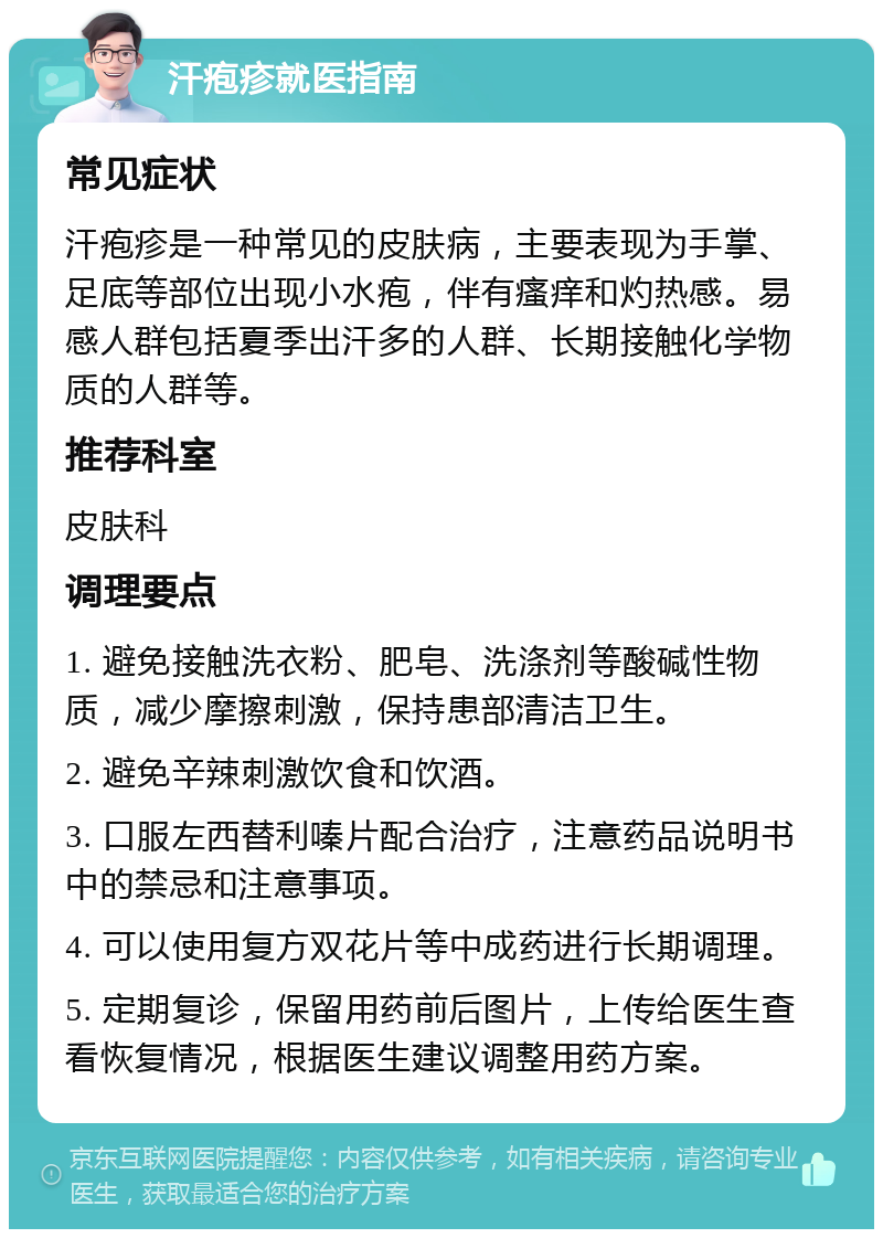 汗疱疹就医指南 常见症状 汗疱疹是一种常见的皮肤病，主要表现为手掌、足底等部位出现小水疱，伴有瘙痒和灼热感。易感人群包括夏季出汗多的人群、长期接触化学物质的人群等。 推荐科室 皮肤科 调理要点 1. 避免接触洗衣粉、肥皂、洗涤剂等酸碱性物质，减少摩擦刺激，保持患部清洁卫生。 2. 避免辛辣刺激饮食和饮酒。 3. 口服左西替利嗪片配合治疗，注意药品说明书中的禁忌和注意事项。 4. 可以使用复方双花片等中成药进行长期调理。 5. 定期复诊，保留用药前后图片，上传给医生查看恢复情况，根据医生建议调整用药方案。