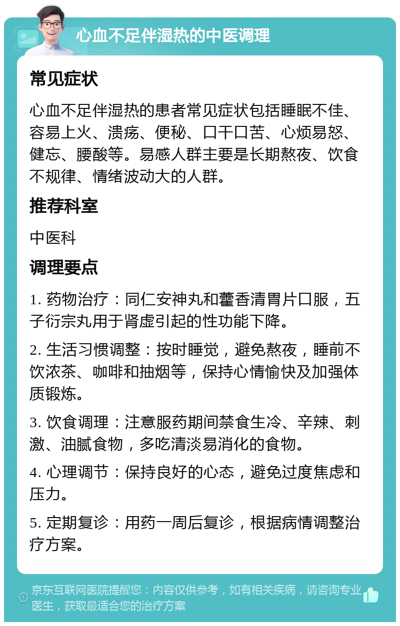 心血不足伴湿热的中医调理 常见症状 心血不足伴湿热的患者常见症状包括睡眠不佳、容易上火、溃疡、便秘、口干口苦、心烦易怒、健忘、腰酸等。易感人群主要是长期熬夜、饮食不规律、情绪波动大的人群。 推荐科室 中医科 调理要点 1. 药物治疗：同仁安神丸和藿香清胃片口服，五子衍宗丸用于肾虚引起的性功能下降。 2. 生活习惯调整：按时睡觉，避免熬夜，睡前不饮浓茶、咖啡和抽烟等，保持心情愉快及加强体质锻炼。 3. 饮食调理：注意服药期间禁食生冷、辛辣、刺激、油腻食物，多吃清淡易消化的食物。 4. 心理调节：保持良好的心态，避免过度焦虑和压力。 5. 定期复诊：用药一周后复诊，根据病情调整治疗方案。