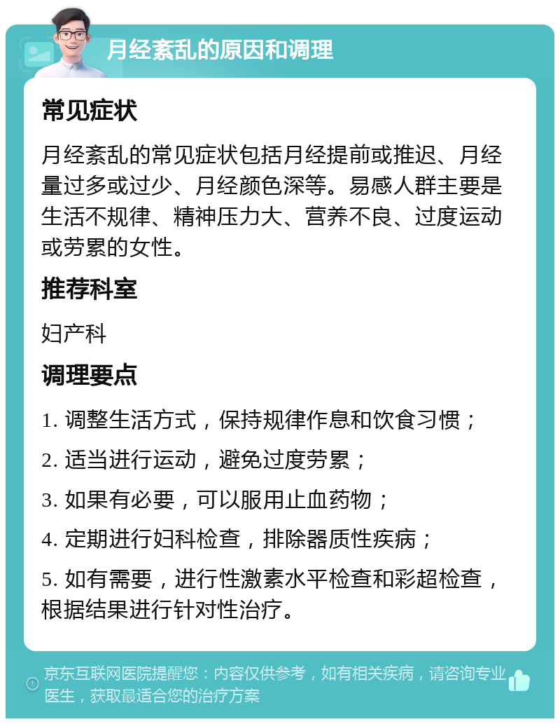 月经紊乱的原因和调理 常见症状 月经紊乱的常见症状包括月经提前或推迟、月经量过多或过少、月经颜色深等。易感人群主要是生活不规律、精神压力大、营养不良、过度运动或劳累的女性。 推荐科室 妇产科 调理要点 1. 调整生活方式，保持规律作息和饮食习惯； 2. 适当进行运动，避免过度劳累； 3. 如果有必要，可以服用止血药物； 4. 定期进行妇科检查，排除器质性疾病； 5. 如有需要，进行性激素水平检查和彩超检查，根据结果进行针对性治疗。