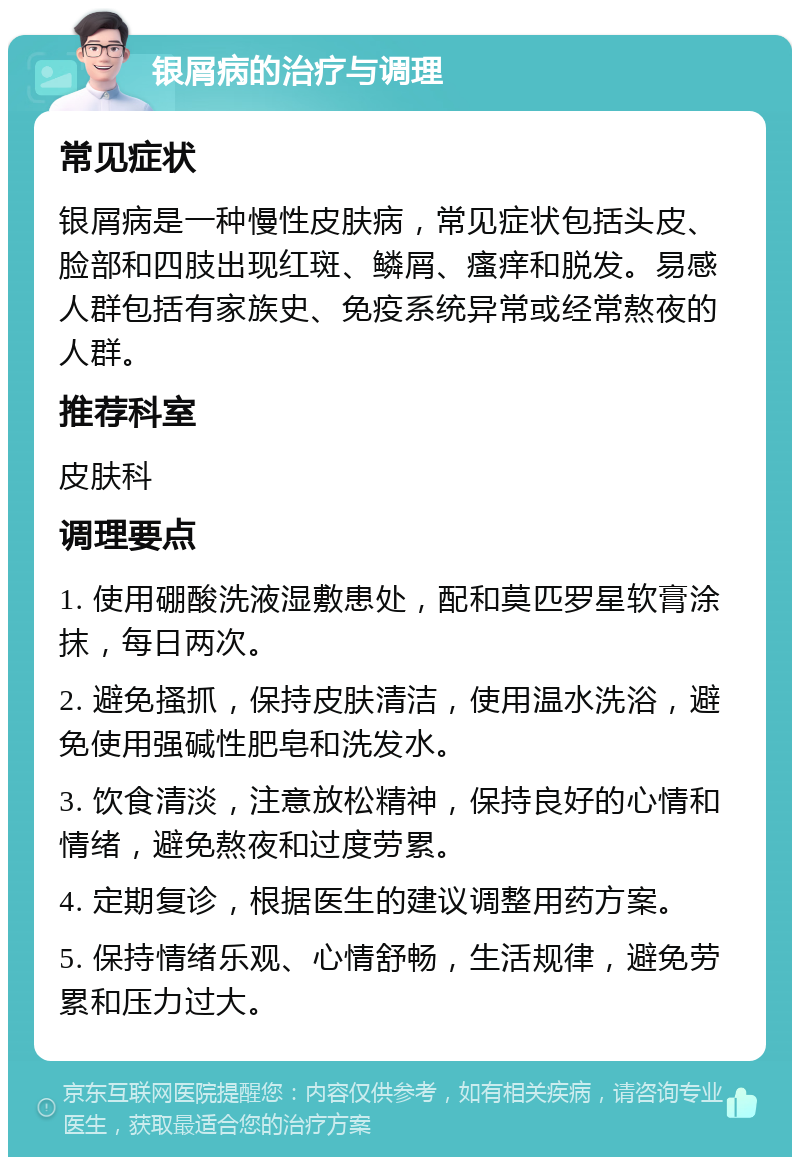 银屑病的治疗与调理 常见症状 银屑病是一种慢性皮肤病，常见症状包括头皮、脸部和四肢出现红斑、鳞屑、瘙痒和脱发。易感人群包括有家族史、免疫系统异常或经常熬夜的人群。 推荐科室 皮肤科 调理要点 1. 使用硼酸洗液湿敷患处，配和莫匹罗星软膏涂抹，每日两次。 2. 避免搔抓，保持皮肤清洁，使用温水洗浴，避免使用强碱性肥皂和洗发水。 3. 饮食清淡，注意放松精神，保持良好的心情和情绪，避免熬夜和过度劳累。 4. 定期复诊，根据医生的建议调整用药方案。 5. 保持情绪乐观、心情舒畅，生活规律，避免劳累和压力过大。