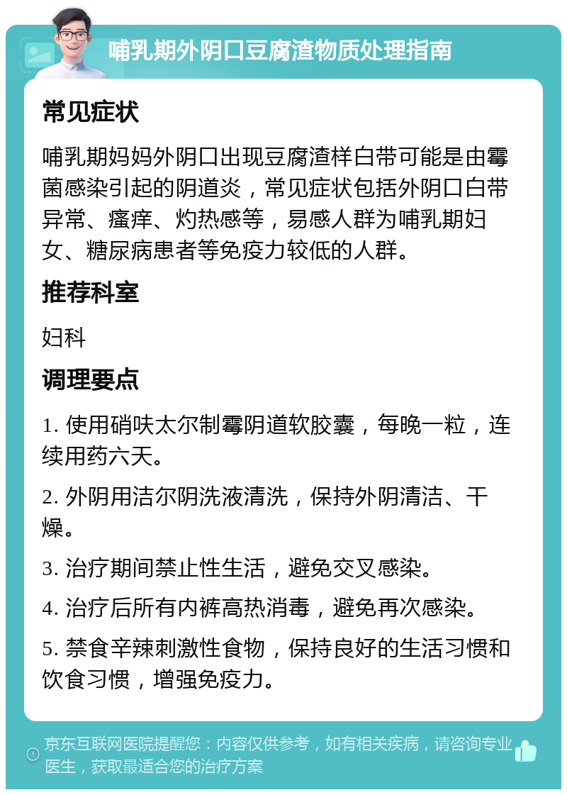 哺乳期外阴口豆腐渣物质处理指南 常见症状 哺乳期妈妈外阴口出现豆腐渣样白带可能是由霉菌感染引起的阴道炎，常见症状包括外阴口白带异常、瘙痒、灼热感等，易感人群为哺乳期妇女、糖尿病患者等免疫力较低的人群。 推荐科室 妇科 调理要点 1. 使用硝呋太尔制霉阴道软胶囊，每晚一粒，连续用药六天。 2. 外阴用洁尔阴洗液清洗，保持外阴清洁、干燥。 3. 治疗期间禁止性生活，避免交叉感染。 4. 治疗后所有内裤高热消毒，避免再次感染。 5. 禁食辛辣刺激性食物，保持良好的生活习惯和饮食习惯，增强免疫力。