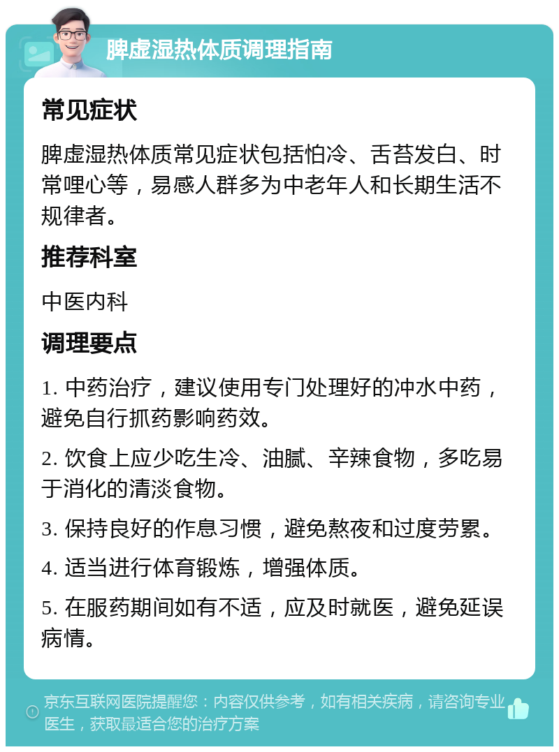 脾虚湿热体质调理指南 常见症状 脾虚湿热体质常见症状包括怕冷、舌苔发白、时常哩心等，易感人群多为中老年人和长期生活不规律者。 推荐科室 中医内科 调理要点 1. 中药治疗，建议使用专门处理好的冲水中药，避免自行抓药影响药效。 2. 饮食上应少吃生冷、油腻、辛辣食物，多吃易于消化的清淡食物。 3. 保持良好的作息习惯，避免熬夜和过度劳累。 4. 适当进行体育锻炼，增强体质。 5. 在服药期间如有不适，应及时就医，避免延误病情。