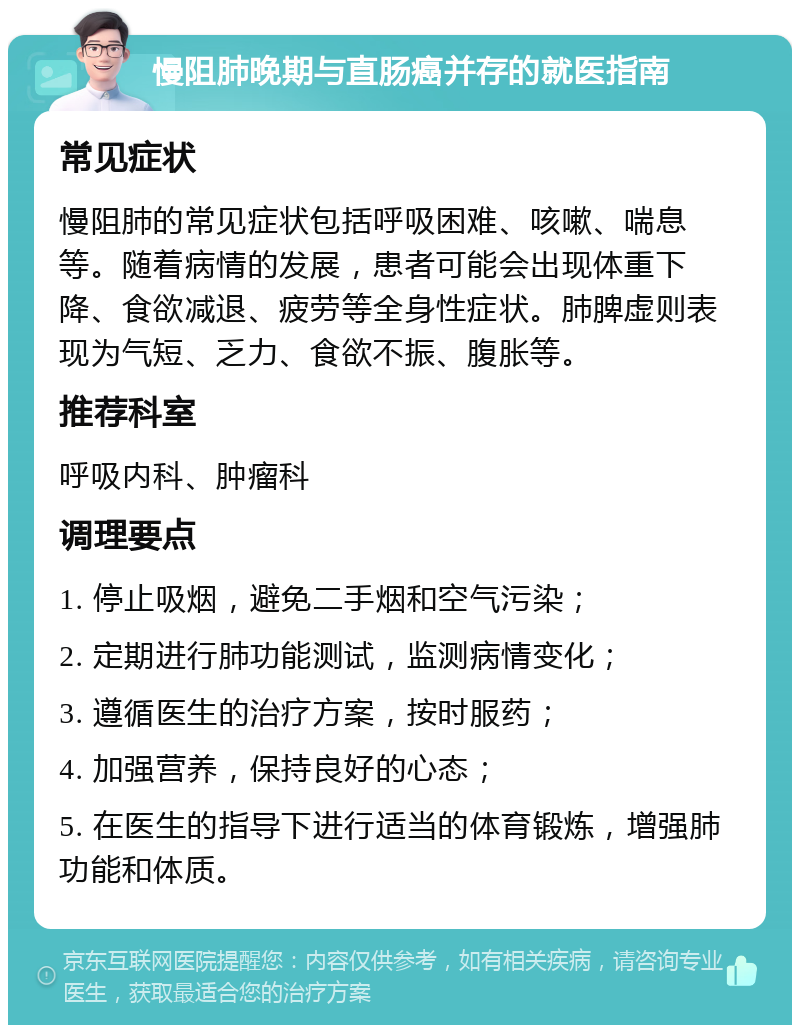 慢阻肺晚期与直肠癌并存的就医指南 常见症状 慢阻肺的常见症状包括呼吸困难、咳嗽、喘息等。随着病情的发展，患者可能会出现体重下降、食欲减退、疲劳等全身性症状。肺脾虚则表现为气短、乏力、食欲不振、腹胀等。 推荐科室 呼吸内科、肿瘤科 调理要点 1. 停止吸烟，避免二手烟和空气污染； 2. 定期进行肺功能测试，监测病情变化； 3. 遵循医生的治疗方案，按时服药； 4. 加强营养，保持良好的心态； 5. 在医生的指导下进行适当的体育锻炼，增强肺功能和体质。