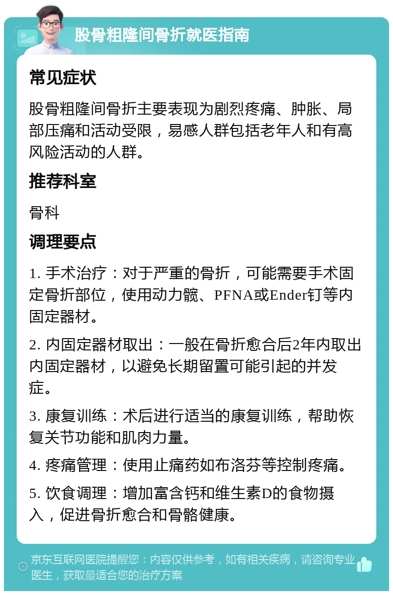 股骨粗隆间骨折就医指南 常见症状 股骨粗隆间骨折主要表现为剧烈疼痛、肿胀、局部压痛和活动受限，易感人群包括老年人和有高风险活动的人群。 推荐科室 骨科 调理要点 1. 手术治疗：对于严重的骨折，可能需要手术固定骨折部位，使用动力髋、PFNA或Ender钉等内固定器材。 2. 内固定器材取出：一般在骨折愈合后2年内取出内固定器材，以避免长期留置可能引起的并发症。 3. 康复训练：术后进行适当的康复训练，帮助恢复关节功能和肌肉力量。 4. 疼痛管理：使用止痛药如布洛芬等控制疼痛。 5. 饮食调理：增加富含钙和维生素D的食物摄入，促进骨折愈合和骨骼健康。