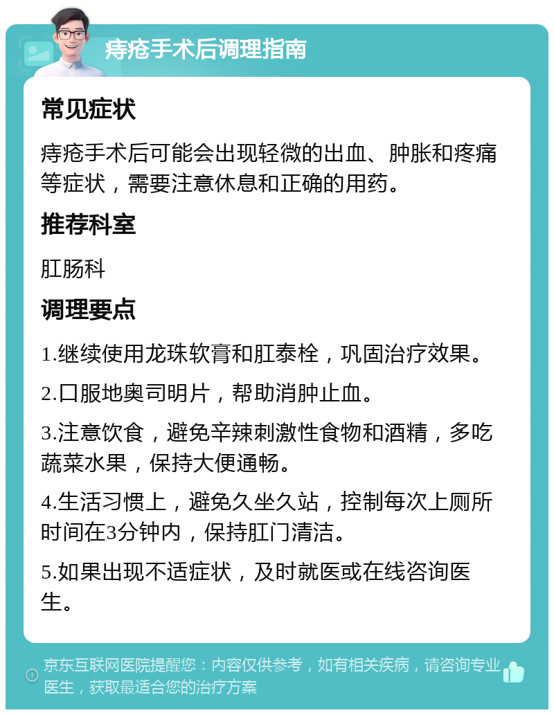 痔疮手术后调理指南 常见症状 痔疮手术后可能会出现轻微的出血、肿胀和疼痛等症状，需要注意休息和正确的用药。 推荐科室 肛肠科 调理要点 1.继续使用龙珠软膏和肛泰栓，巩固治疗效果。 2.口服地奥司明片，帮助消肿止血。 3.注意饮食，避免辛辣刺激性食物和酒精，多吃蔬菜水果，保持大便通畅。 4.生活习惯上，避免久坐久站，控制每次上厕所时间在3分钟内，保持肛门清洁。 5.如果出现不适症状，及时就医或在线咨询医生。