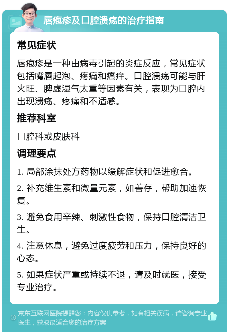 唇疱疹及口腔溃疡的治疗指南 常见症状 唇疱疹是一种由病毒引起的炎症反应，常见症状包括嘴唇起泡、疼痛和瘙痒。口腔溃疡可能与肝火旺、脾虚湿气太重等因素有关，表现为口腔内出现溃疡、疼痛和不适感。 推荐科室 口腔科或皮肤科 调理要点 1. 局部涂抹处方药物以缓解症状和促进愈合。 2. 补充维生素和微量元素，如善存，帮助加速恢复。 3. 避免食用辛辣、刺激性食物，保持口腔清洁卫生。 4. 注意休息，避免过度疲劳和压力，保持良好的心态。 5. 如果症状严重或持续不退，请及时就医，接受专业治疗。