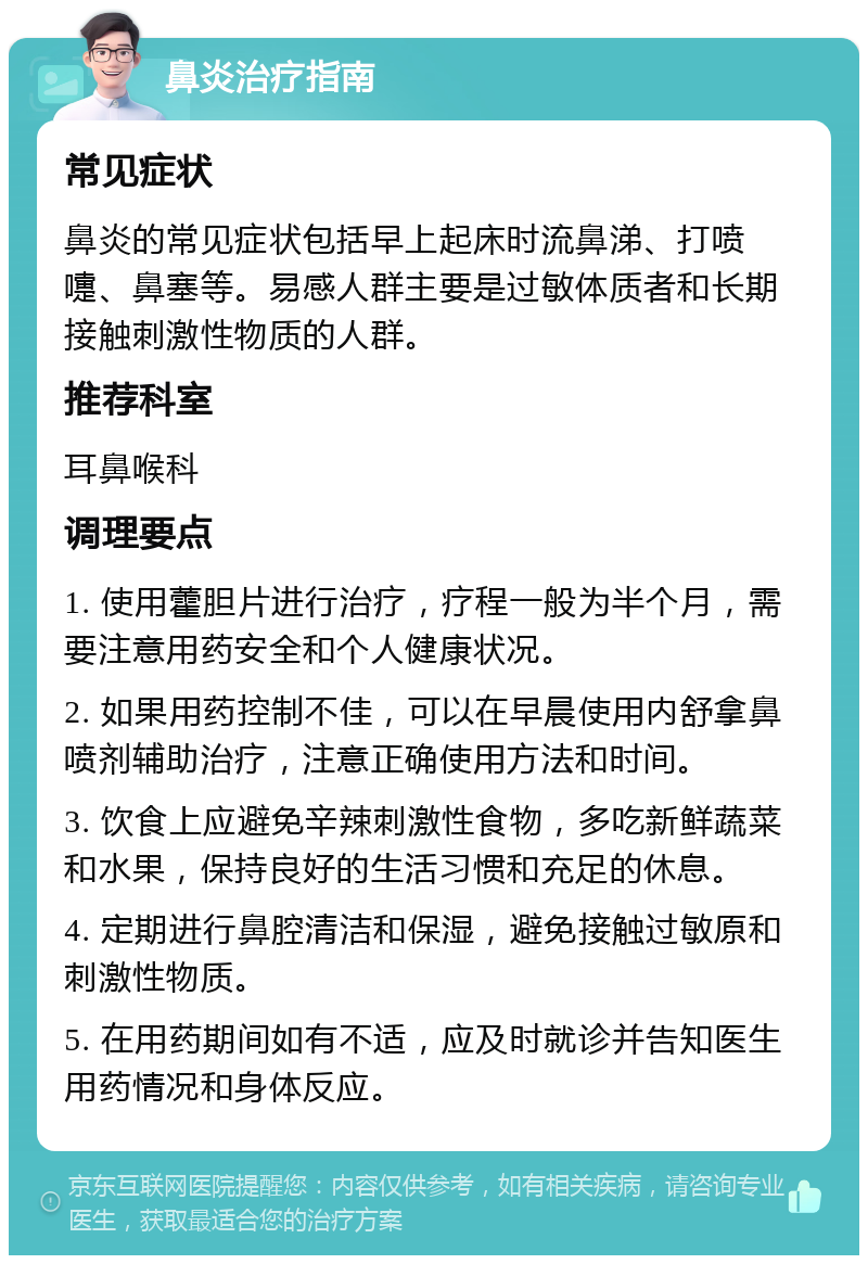 鼻炎治疗指南 常见症状 鼻炎的常见症状包括早上起床时流鼻涕、打喷嚏、鼻塞等。易感人群主要是过敏体质者和长期接触刺激性物质的人群。 推荐科室 耳鼻喉科 调理要点 1. 使用藿胆片进行治疗，疗程一般为半个月，需要注意用药安全和个人健康状况。 2. 如果用药控制不佳，可以在早晨使用内舒拿鼻喷剂辅助治疗，注意正确使用方法和时间。 3. 饮食上应避免辛辣刺激性食物，多吃新鲜蔬菜和水果，保持良好的生活习惯和充足的休息。 4. 定期进行鼻腔清洁和保湿，避免接触过敏原和刺激性物质。 5. 在用药期间如有不适，应及时就诊并告知医生用药情况和身体反应。