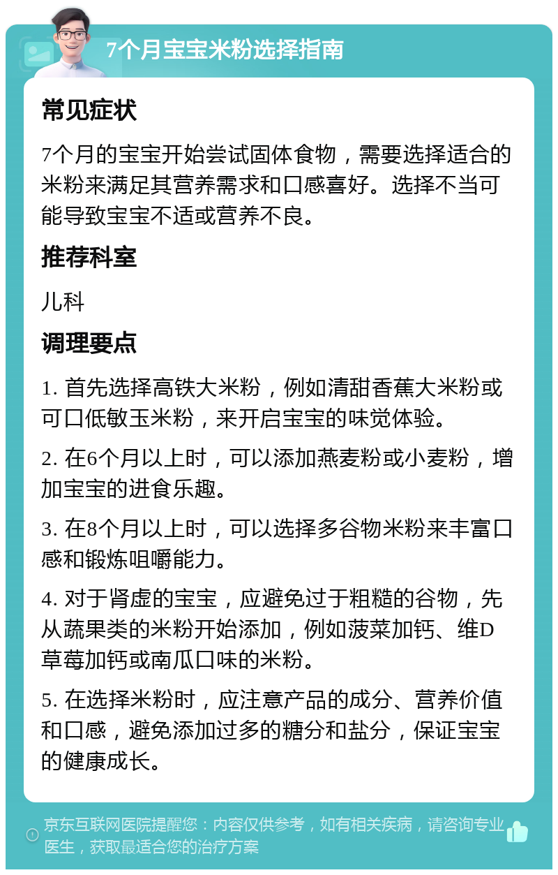 7个月宝宝米粉选择指南 常见症状 7个月的宝宝开始尝试固体食物，需要选择适合的米粉来满足其营养需求和口感喜好。选择不当可能导致宝宝不适或营养不良。 推荐科室 儿科 调理要点 1. 首先选择高铁大米粉，例如清甜香蕉大米粉或可口低敏玉米粉，来开启宝宝的味觉体验。 2. 在6个月以上时，可以添加燕麦粉或小麦粉，增加宝宝的进食乐趣。 3. 在8个月以上时，可以选择多谷物米粉来丰富口感和锻炼咀嚼能力。 4. 对于肾虚的宝宝，应避免过于粗糙的谷物，先从蔬果类的米粉开始添加，例如菠菜加钙、维D草莓加钙或南瓜口味的米粉。 5. 在选择米粉时，应注意产品的成分、营养价值和口感，避免添加过多的糖分和盐分，保证宝宝的健康成长。