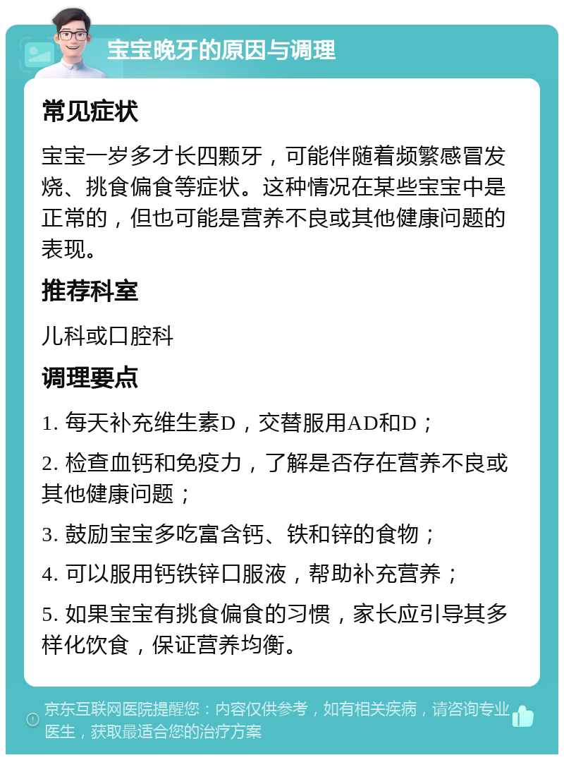 宝宝晚牙的原因与调理 常见症状 宝宝一岁多才长四颗牙，可能伴随着频繁感冒发烧、挑食偏食等症状。这种情况在某些宝宝中是正常的，但也可能是营养不良或其他健康问题的表现。 推荐科室 儿科或口腔科 调理要点 1. 每天补充维生素D，交替服用AD和D； 2. 检查血钙和免疫力，了解是否存在营养不良或其他健康问题； 3. 鼓励宝宝多吃富含钙、铁和锌的食物； 4. 可以服用钙铁锌口服液，帮助补充营养； 5. 如果宝宝有挑食偏食的习惯，家长应引导其多样化饮食，保证营养均衡。