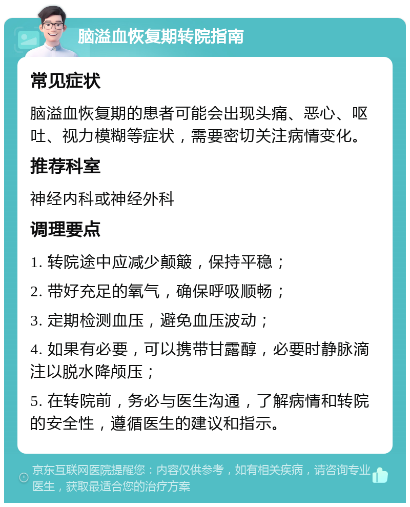 脑溢血恢复期转院指南 常见症状 脑溢血恢复期的患者可能会出现头痛、恶心、呕吐、视力模糊等症状，需要密切关注病情变化。 推荐科室 神经内科或神经外科 调理要点 1. 转院途中应减少颠簸，保持平稳； 2. 带好充足的氧气，确保呼吸顺畅； 3. 定期检测血压，避免血压波动； 4. 如果有必要，可以携带甘露醇，必要时静脉滴注以脱水降颅压； 5. 在转院前，务必与医生沟通，了解病情和转院的安全性，遵循医生的建议和指示。