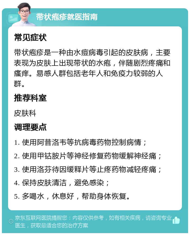 带状疱疹就医指南 常见症状 带状疱疹是一种由水痘病毒引起的皮肤病，主要表现为皮肤上出现带状的水疱，伴随剧烈疼痛和瘙痒。易感人群包括老年人和免疫力较弱的人群。 推荐科室 皮肤科 调理要点 1. 使用阿昔洛韦等抗病毒药物控制病情； 2. 使用甲钴胺片等神经修复药物缓解神经痛； 3. 使用洛芬待因缓释片等止疼药物减轻疼痛； 4. 保持皮肤清洁，避免感染； 5. 多喝水，休息好，帮助身体恢复。