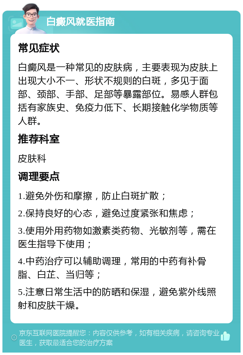 白癜风就医指南 常见症状 白癜风是一种常见的皮肤病，主要表现为皮肤上出现大小不一、形状不规则的白斑，多见于面部、颈部、手部、足部等暴露部位。易感人群包括有家族史、免疫力低下、长期接触化学物质等人群。 推荐科室 皮肤科 调理要点 1.避免外伤和摩擦，防止白斑扩散； 2.保持良好的心态，避免过度紧张和焦虑； 3.使用外用药物如激素类药物、光敏剂等，需在医生指导下使用； 4.中药治疗可以辅助调理，常用的中药有补骨脂、白芷、当归等； 5.注意日常生活中的防晒和保湿，避免紫外线照射和皮肤干燥。