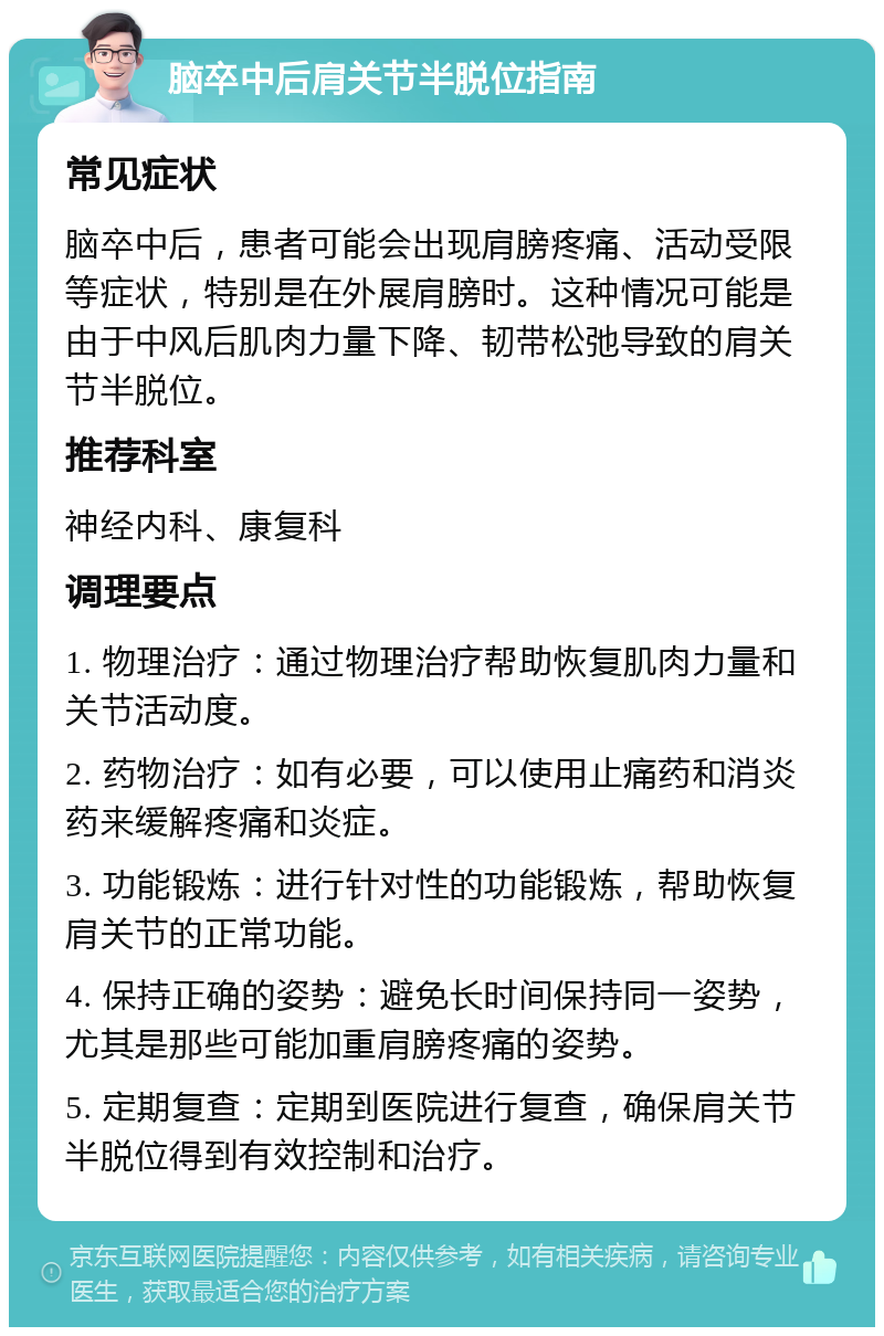 脑卒中后肩关节半脱位指南 常见症状 脑卒中后，患者可能会出现肩膀疼痛、活动受限等症状，特别是在外展肩膀时。这种情况可能是由于中风后肌肉力量下降、韧带松弛导致的肩关节半脱位。 推荐科室 神经内科、康复科 调理要点 1. 物理治疗：通过物理治疗帮助恢复肌肉力量和关节活动度。 2. 药物治疗：如有必要，可以使用止痛药和消炎药来缓解疼痛和炎症。 3. 功能锻炼：进行针对性的功能锻炼，帮助恢复肩关节的正常功能。 4. 保持正确的姿势：避免长时间保持同一姿势，尤其是那些可能加重肩膀疼痛的姿势。 5. 定期复查：定期到医院进行复查，确保肩关节半脱位得到有效控制和治疗。