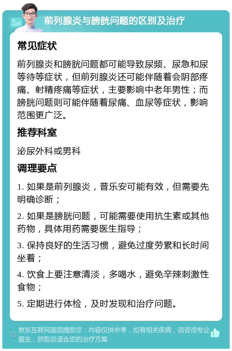 前列腺炎与膀胱问题的区别及治疗 常见症状 前列腺炎和膀胱问题都可能导致尿频、尿急和尿等待等症状，但前列腺炎还可能伴随着会阴部疼痛、射精疼痛等症状，主要影响中老年男性；而膀胱问题则可能伴随着尿痛、血尿等症状，影响范围更广泛。 推荐科室 泌尿外科或男科 调理要点 1. 如果是前列腺炎，普乐安可能有效，但需要先明确诊断； 2. 如果是膀胱问题，可能需要使用抗生素或其他药物，具体用药需要医生指导； 3. 保持良好的生活习惯，避免过度劳累和长时间坐着； 4. 饮食上要注意清淡，多喝水，避免辛辣刺激性食物； 5. 定期进行体检，及时发现和治疗问题。